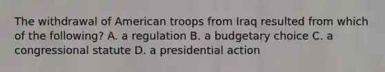 The withdrawal of American troops from Iraq resulted from which of the following? A. a regulation B. a budgetary choice C. a congressional statute D. a presidential action