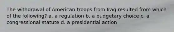 The withdrawal of American troops from Iraq resulted from which of the following? a. a regulation b. a budgetary choice c. a congressional statute d. a presidential action