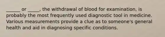 ______ or _____, the withdrawal of blood for examination, is probably the most frequently used diagnostic tool in medicine. Various measurements provide a clue as to someone's general health and aid in diagnosing specific conditions.