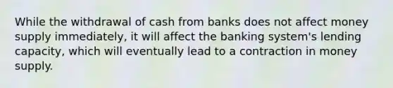 While the withdrawal of cash from banks does not affect money supply immediately, it will affect the banking system's lending capacity, which will eventually lead to a contraction in money supply.