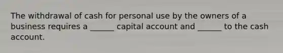 The withdrawal of cash for personal use by the owners of a business requires a ______ capital account and ______ to the cash account.