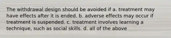 The withdrawal design should be avoided if a. treatment may have effects after it is ended. b. adverse effects may occur if treatment is suspended. c. treatment involves learning a technique, such as social skills. d. all of the above