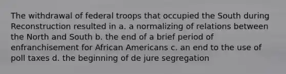 The withdrawal of federal troops that occupied the South during Reconstruction resulted in a. a normalizing of relations between the North and South b. the end of a brief period of enfranchisement for African Americans c. an end to the use of poll taxes d. the beginning of de jure segregation