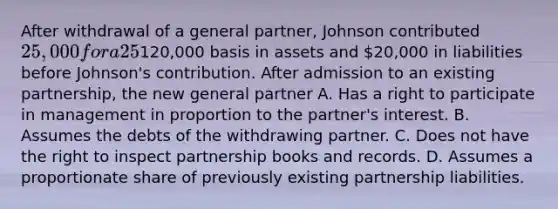 After withdrawal of a general partner, Johnson contributed 25,000 for a 25% share of the general partnership's profits and losses. The partnership had a120,000 basis in assets and 20,000 in liabilities before Johnson's contribution. After admission to an existing partnership, the new general partner A. Has a right to participate in management in proportion to the partner's interest. B. Assumes the debts of the withdrawing partner. C. Does not have the right to inspect partnership books and records. D. Assumes a proportionate share of previously existing partnership liabilities.