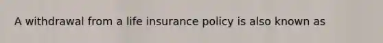 A withdrawal from a life insurance policy is also known as