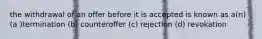 the withdrawal of an offer before it is accepted is known as a(n) (a )termination (b) counteroffer (c) rejection (d) revokation