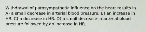 Withdrawal of parasympathetic influence on the heart results in A) a small decrease in arterial blood pressure. B) an increase in HR. C) a decrease in HR. D) a small decrease in arterial blood pressure followed by an increase in HR.