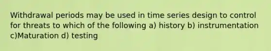 Withdrawal periods may be used in time series design to control for threats to which of the following a) history b) instrumentation c)Maturation d) testing