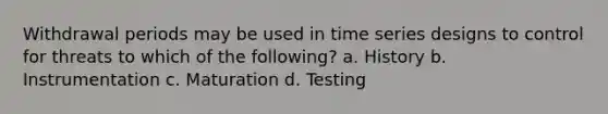 Withdrawal periods may be used in time series designs to control for threats to which of the following? a. History b. Instrumentation c. Maturation d. Testing