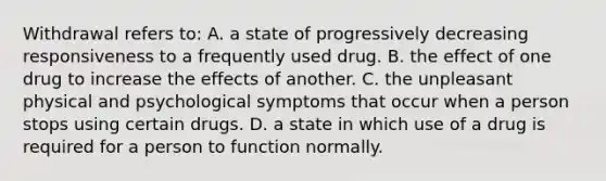 Withdrawal refers to: A. a state of progressively decreasing responsiveness to a frequently used drug. B. the effect of one drug to increase the effects of another. C. the unpleasant physical and psychological symptoms that occur when a person stops using certain drugs. D. a state in which use of a drug is required for a person to function normally.