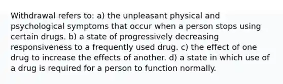 Withdrawal refers to: a) the unpleasant physical and psychological symptoms that occur when a person stops using certain drugs. b) a state of progressively decreasing responsiveness to a frequently used drug. c) the effect of one drug to increase the effects of another. d) a state in which use of a drug is required for a person to function normally.