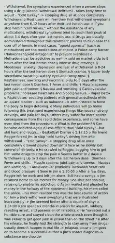 - Withdrawal: the symptoms experienced when a person stops using a drug (alcohol withdrawal delirium) - takes body time to adjust - "Cold turkey" -> stopping drug all at once completely - Withdrawal o Most users will feel their first withdrawal symptoms anywhere from 6-12 hours after their last heroin use. o If you stop heroin "cold turkey," without the assistance of any medications, withdrawal symptoms tend to reach their peak at about 3-4 days after your last heroin use. o Drugs are usually administered throughout this treatment process to help ease the user off of heroin. In most cases, "opioid agonists" (such as methadone) are the medications of choice. o Police carry Narcan (Naloxone) "opioid antagonist" to prevent overdoses o Methadone can be addictive as well -> sold on market o Up to 8 hours after the last heroin dose § Intense drug cravings. § Moodiness: anxiety, depression and fear of withdrawal. o 8-24 hours after the last heroin dose § Stomach cramps. § Upper body secretions: sweating, watery eyes and runny nose. § Restlessness: yawning and insomnia. o Up to 3 days after the last heroin dose § Diarrhea. § Fever and chills. § Muscle spasms: joint pain and tremor. § Nausea and vomiting. § Cardiovascular problems: increased heart rate and blood pressure. - Rapid Detox o Rapid detox -sedating patients with general anesthesia while an opiate blocker - such as naloxone - is administered to force the body to begin detoxing. o Many individuals will go home following this treatment experiencing things like nausea, strong cravings, and pain for days. Others may suffer far more severe consequences from the rapid detox experience, and some have even died from the procedure. o What is the problem? § Can become addicted again o Less effects than "cold turkey"...but still hard and rough... - Basketball Diaries o 1:17:15 o His friend Reggie forced Jim to stop "cold turkey", driving him into withdrawal. - "cold turkey" -> stopping drug all at once completely o Sweat poured down Jim's face as he slowly lost control of his body. o He crawled to Reggie, begging him to get him some drugs to stop the pain o Seems better in 2 days o Withdrawal § Up to 3 days after the last heroin dose · Diarrhea. · Fever and chills. · Muscle spasms: joint pain and tremor. · Nausea and vomiting. · Cardiovascular problems: increased heart rate and blood pressure. § Seen in Jim o 1:30:00 o After a few days, Reggie left for work and left Jim alone. Still had cravings. o Jim returned home to his mother for money. She shut her son out, refusing to enable his addiction. o As Jim wailed and pleaded for money in the hallway of the apartment building, his mom called the police. - his mom realized this was the best course of action for him o Jim's withdrawal symptoms that were illustrated inaccurately -> Jim seemed better after a couple of days o 1:34:00 o Jim spent six months in prison for assault, robbery, resisting arrest, and possession of narcotics. o He "sweated out a horrible cure and stayed clean the whole stretch even though it was easier to get good junk in prison than on the street." o After his release, he finally had the strength to stay away from drugs - usually doesn't happen in real life -> relapses occur o Jim goes on to become a successful author o Jim's DSM-5 diagnosis -> substance use disorder
