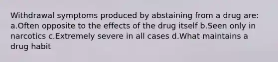 Withdrawal symptoms produced by abstaining from a drug are: a.Often opposite to the effects of the drug itself b.Seen only in narcotics c.Extremely severe in all cases d.What maintains a drug habit