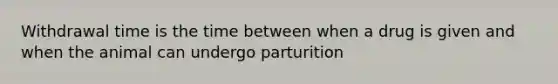 Withdrawal time is the time between when a drug is given and when the animal can undergo parturition