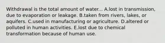 Withdrawal is the total amount of water... A.lost in transmission, due to evaporation or leakage. B.taken from rivers, lakes, or aquifers. C.used in manufacturing or agriculture. D.altered or polluted in human activities. E.lost due to chemical transformation because of human use.