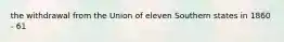 the withdrawal from the Union of eleven Southern states in 1860 - 61