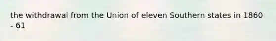 the withdrawal from the Union of eleven Southern states in 1860 - 61
