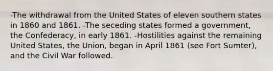 -The withdrawal from the United States of eleven southern states in 1860 and 1861. -The seceding states formed a government, the Confederacy, in early 1861. -Hostilities against the remaining United States, the Union, began in April 1861 (see Fort Sumter), and the Civil War followed.