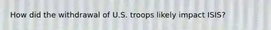 How did the withdrawal of U.S. troops likely impact ISIS?