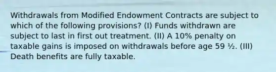 Withdrawals from Modified Endowment Contracts are subject to which of the following provisions? (I) Funds withdrawn are subject to last in first out treatment. (II) A 10% penalty on taxable gains is imposed on withdrawals before age 59 ½. (III) Death benefits are fully taxable.