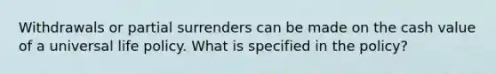 Withdrawals or partial surrenders can be made on the cash value of a universal life policy. What is specified in the policy?