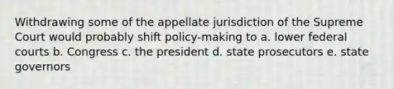 Withdrawing some of the appellate jurisdiction of the Supreme Court would probably shift policy-making to a. lower federal courts b. Congress c. the president d. state prosecutors e. state governors