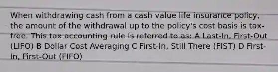 When withdrawing cash from a cash value life insurance policy, the amount of the withdrawal up to the policy's cost basis is tax-free. This tax accounting rule is referred to as: A Last-In, First-Out (LIFO) B Dollar Cost Averaging C First-In, Still There (FIST) D First-In, First-Out (FIFO)