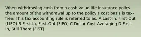 When withdrawing cash from a cash value life insurance policy, the amount of the withdrawal up to the policy's cost basis is tax-free. This tax accounting rule is referred to as: A Last-In, First-Out (LIFO) B First-In, First-Out (FIFO) C Dollar Cost Averaging D First-In, Still There (FIST)