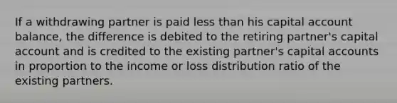 If a withdrawing partner is paid less than his capital account balance, the difference is debited to the retiring partner's capital account and is credited to the existing partner's capital accounts in proportion to the income or loss distribution ratio of the existing partners.