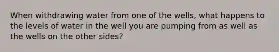 When withdrawing water from one of the wells, what happens to the levels of water in the well you are pumping from as well as the wells on the other sides?