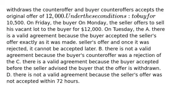 withdraws the counteroffer and buyer counteroffers accepts the original offer of 12,000. Under these conditions: to buy for10,500. On Friday, the buyer On Monday, the seller offers to sell his vacant lot to the buyer for 12,000. On Tuesday, the A. there is a valid agreement because the buyer accepted the seller's offer exactly as it was made. seller's offer and once it was rejected, it cannot be accepted later. B. there is not a valid agreement because the buyer's counteroffer was a rejection of the C. there is a valid agreement because the buyer accepted before the seller advised the buyer that the offer is withdrawn. D. there is not a valid agreement because the seller's offer was not accepted within 72 hours.