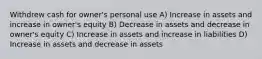 Withdrew cash for owner's personal use A) Increase in assets and increase in owner's equity B) Decrease in assets and decrease in owner's equity C) Increase in assets and increase in liabilities D) Increase in assets and decrease in assets