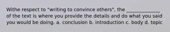 Withe respect to "writing to convince others", the ______________ of the text is where you provide the details and do what you said you would be doing. a. conclusion b. introduction c. body d. topic