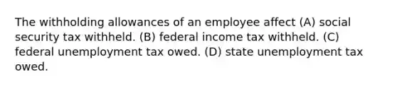 The withholding allowances of an employee affect (A) social security tax withheld. (B) federal income tax withheld. (C) federal unemployment tax owed. (D) state unemployment tax owed.