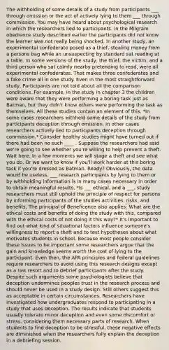 The withholding of some details of a study from participants ___ through omission or the act of actively lying to them ___ through commission. You may have heard about psychological research in which the researchers lied to participants. In the Milgram obedience study described earlier the participants did not know the learner was not really being shocked. In another study, an experimental confederate posed as a thief, stealing money from a persons bag while an unsuspecting by standard sat reading at a table. In some versions of the study, the thief, the victim, and a third person who sat calmly nearby pretending to read, were all experimental confederates. That makes three confederates and a fake crime all in one study. Even in the most straightforward study, Participants are not told about all the comparison conditions. For example, in the study in chapter 3 the children were aware that they were performing a boring task just as Batman, but they didn't know others were performing the task as themselves. All these studies contain an element of this. *In some cases researchers withheld some details of the study from participants deception through omission. In other cases researchers actively lied to participants deception through commission.* Consider healthy studies might have turned out if there had been no such ____ . Suppose the researchers had said we're going to see whether you're willing to help prevent a theft. Wait here. In a few moments we will stage a theft and see what you do. Or we want to know if you'll work harder at this boring task if you're dressed as Batman. Ready? Obviously, the data would be useless. ___ research participants by lying to them or by withholding information is in many cases necessary in order to obtain meaningful results. *Is ___ ethical, and a ___. study researchers must still uphold the principle of respect for persons by informing participants of the studies activities, risks, and benefits, The principal of Beneficence also applies: What are the ethical costs and benefits of doing the study with this, compared with the ethical costs of not doing it this way?* It's important to find out what kind of situational factors influence someone's willingness to report a theft and to test hypotheses about what motivates students in school. Because most people consider these issues to be important some researchers argue that the gain and knowledge seems worth the cost of lying to the participant. Even then, the APA principles and federal guidelines require researchers to avoid using this research designs except as a last resort and to debrief participants after the study. Despite such arguments some psychologists believe that deception undermines peoples trust in the research process and should never be used in a study design. Still others suggest this as acceptable in certain circumstances. Researchers have investigated how undergraduates respond to participating in a study that uses deception. The results indicate that students usually tolerate minor deception and even some discomfort or stress, considering them necessary parts of research. When students to find deception to be stressful, these negative effects are diminished when the researchers fully explain the deception in a debriefing session.