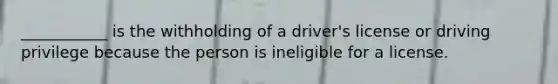 ___________ is the withholding of a driver's license or driving privilege because the person is ineligible for a license.