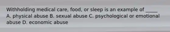 Withholding medical care, food, or sleep is an example of _____ A. physical abuse B. sexual abuse C. psychological or emotional abuse D. economic abuse