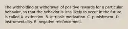 The withholding or withdrawal of positive rewards for a particular behavior, so that the behavior is less likely to occur in the future, is called A. extinction. B. intrinsic motivation. C. punishment. D. instrumentality. E. negative reinforcement.