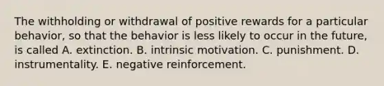 The withholding or withdrawal of positive rewards for a particular behavior, so that the behavior is less likely to occur in the future, is called A. extinction. B. intrinsic motivation. C. punishment. D. instrumentality. E. negative reinforcement.