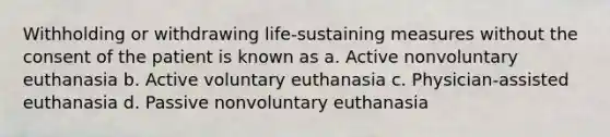 Withholding or withdrawing life-sustaining measures without the consent of the patient is known as a. Active nonvoluntary euthanasia b. Active voluntary euthanasia c. Physician-assisted euthanasia d. Passive nonvoluntary euthanasia