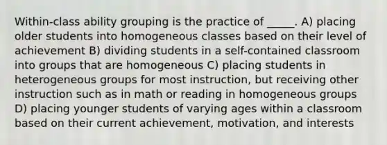 Within-class ability grouping is the practice of _____. A) placing older students into homogeneous classes based on their level of achievement B) dividing students in a self-contained classroom into groups that are homogeneous C) placing students in heterogeneous groups for most instruction, but receiving other instruction such as in math or reading in homogeneous groups D) placing younger students of varying ages within a classroom based on their current achievement, motivation, and interests