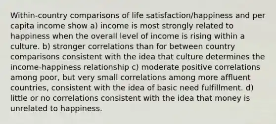 Within-country comparisons of life satisfaction/happiness and per capita income show a) income is most strongly related to happiness when the overall level of income is rising within a culture. b) stronger correlations than for between country comparisons consistent with the idea that culture determines the income-happiness relationship c) moderate positive correlations among poor, but very small correlations among more affluent countries, consistent with the idea of basic need fulfillment. d) little or no correlations consistent with the idea that money is unrelated to happiness.