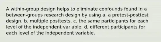 A within-group design helps to eliminate confounds found in a between-groups research design by using a. a pretest-posttest design. b. multiple posttests. c. the same participants for each level of the independent variable. d. different participants for each level of the independent variable.