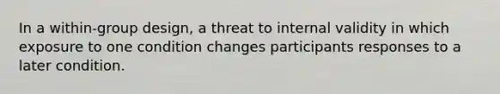 In a within-group design, a threat to internal validity in which exposure to one condition changes participants responses to a later condition.