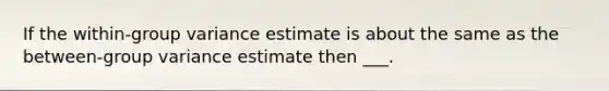 If the within-group variance estimate is about the same as the between-group variance estimate then ___.