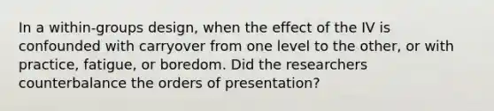 In a within-groups design, when the effect of the IV is confounded with carryover from one level to the other, or with practice, fatigue, or boredom. Did the researchers counterbalance the orders of presentation?