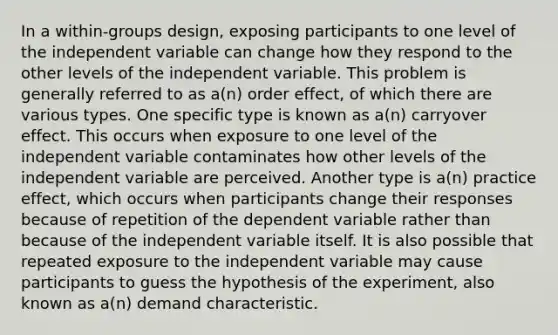 In a within-groups design, exposing participants to one level of the independent variable can change how they respond to the other levels of the independent variable. This problem is generally referred to as a(n) order effect, of which there are various types. One specific type is known as a(n) carryover effect. This occurs when exposure to one level of the independent variable contaminates how other levels of the independent variable are perceived. Another type is a(n) practice effect, which occurs when participants change their responses because of repetition of the dependent variable rather than because of the independent variable itself. It is also possible that repeated exposure to the independent variable may cause participants to guess the hypothesis of the experiment, also known as a(n) demand characteristic.