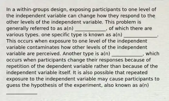 In a within-groups design, exposing participants to one level of the independent variable can change how they respond to the other levels of the independent variable. This problem is generally referred to as a(n) _____________, of which there are various types. one specific type is known as a(n) ______________. This occurs when exposure to one level of the independent variable contaminates how other levels of the independent variable are perceived. Another type is a(n) _____________, which occurs when participants change their responses because of repetition of the dependent variable rather than because of the independent variable itself. It is also possible that repeated exposure to the independent variable may cause participants to guess the hypothesis of the experiment, also known as a(n) _____________