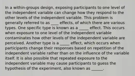 In a within-groups design, exposing participants to one level of the independent variable can change how they respond to the other levels of the independent variable. This problem is generally referred to as ____ effects, of which there are various types. One specific type is known as a _____ effect. This occurs when exposure to one level of the independent variable contaminates how other levels of the independent variable are perceived. Another type is a _____ effect, which occurs when participants change their responses based on repetition of the independent variable rather than on the influence of the variable itself. It is also possible that repeated exposure to the independent variable may cause participants to guess the hypothesis of the experiment, also known as ______.