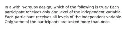 In a within-groups design, which of the following is true? Each participant receives only one level of the independent variable. Each participant receives all levels of the independent variable. Only some of the participants are tested more than once.